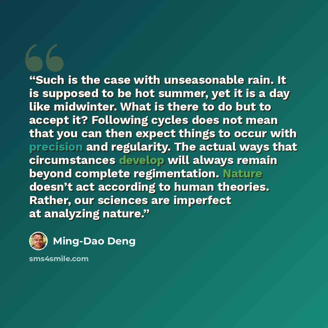 “Such is the case with unseasonable rain. It is supposed to be hot summer, yet it is a day like midwinter. What is there to do but to accept it? Following cycles does not mean that you can then expect things to occur with precision and regularity. The actual ways that circumstances develop will…” quote by Ming-Dao Deng