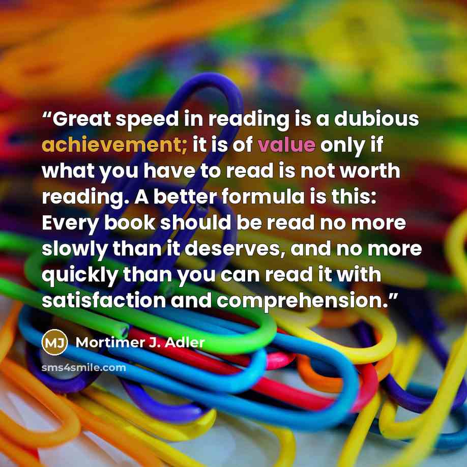 “Great speed in reading is a dubious achievement; it is of value only if what you have to read is not worth reading. A better formula is this: Every book should be read no more slowly than it deserves, and no more quickly than you can read it with satisfaction and comprehension.” quote by Mortimer J. Adler