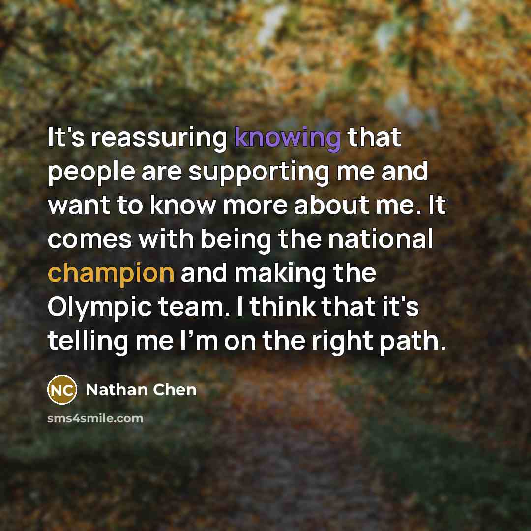 “It's reassuring knowing that people are supporting me and want to know more about me. It comes with being the national champion and making the Olympic team. I think that it's telling me I'm on the right path.” quote by Nathan Chen