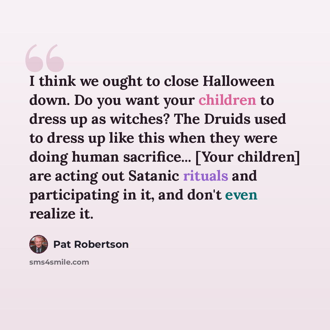 “I think we ought to close Halloween down. Do you want your children to dress up as witches? The Druids used to dress up like this when they were doing human sacrifice... [Your children] are acting out Satanic rituals and participating in it, and don't even realize it.” quote by Pat Robertson