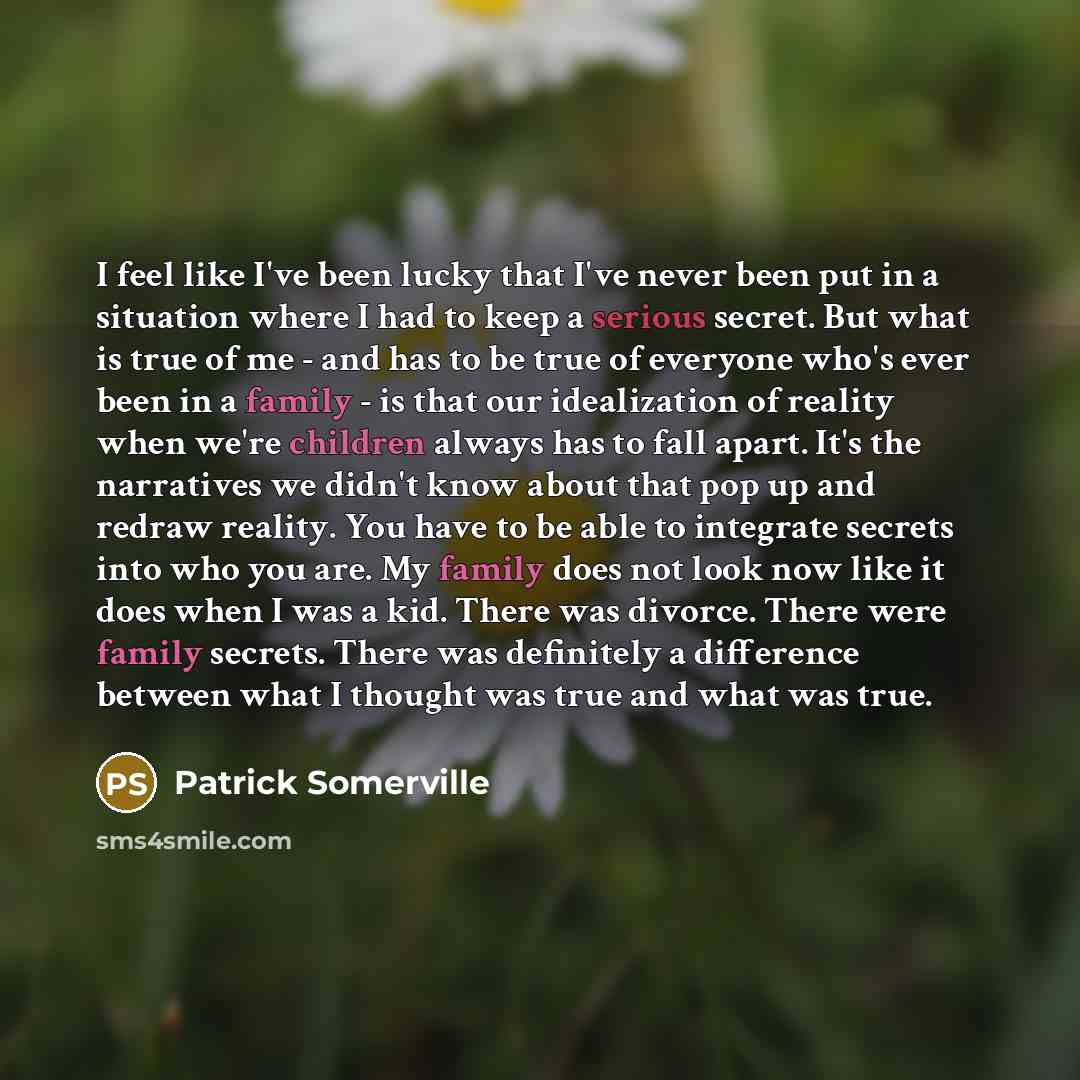 “I feel like I've been lucky that I've never been put in a situation where I had to keep a serious secret. But what is true of me - and has to be true of everyone who's ever been in a family - is that our idealization of reality when we're children always has to fall apart. It's the narratives we…” quote by Patrick Somerville