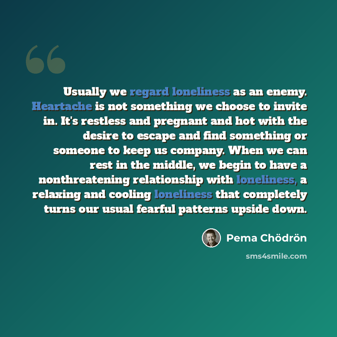 “Usually we regard loneliness as an enemy. Heartache is not something we choose to invite in. It's restless and pregnant and hot with the desire to escape and find something or someone to keep us company. When we can rest in the middle, we begin to have a nonthreatening relationship with…” quote by Pema Chodron