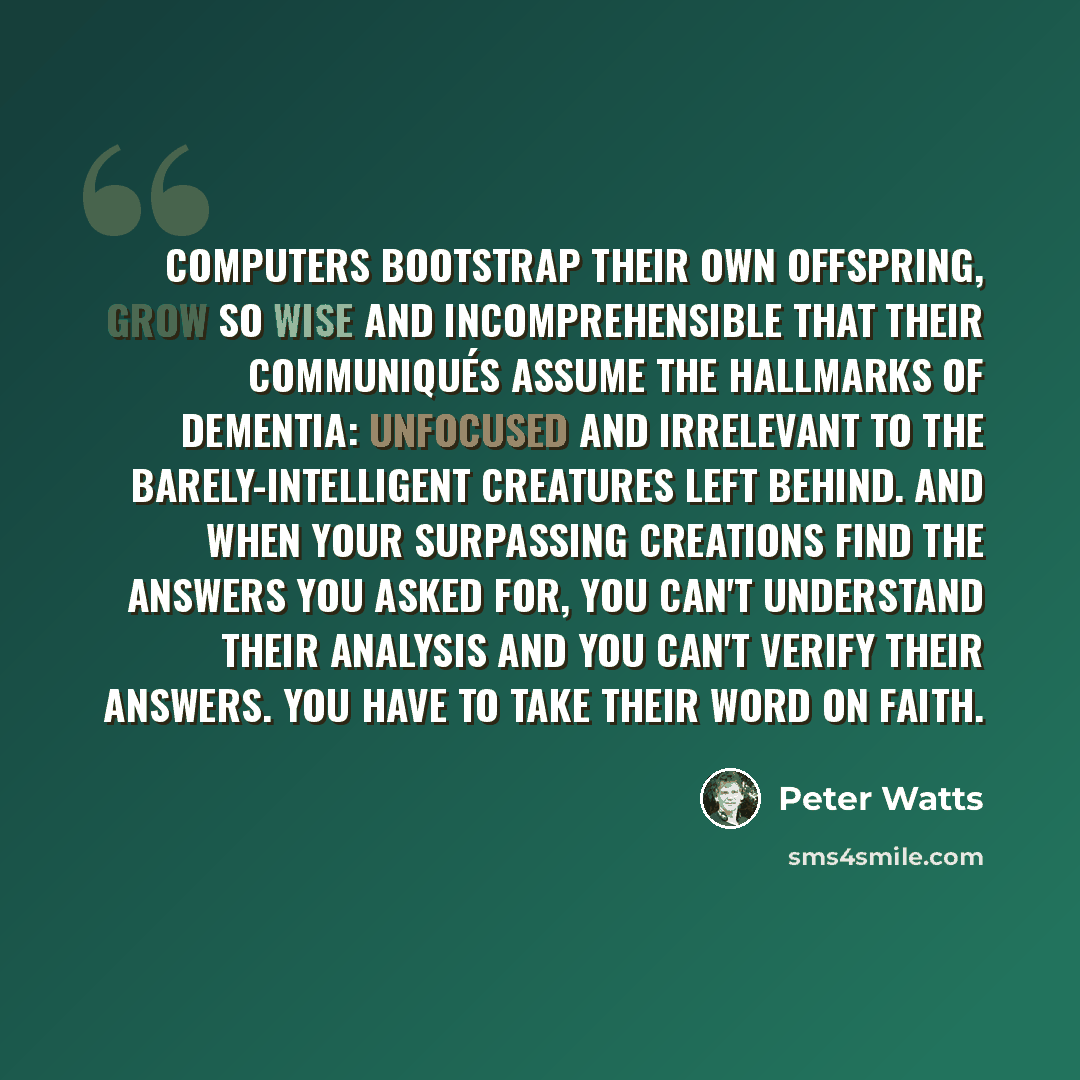 “Computers bootstrap their own offspring, grow so wise and incomprehensible that their communiqués assume the hallmarks of dementia: unfocused and irrelevant to the barely-intelligent creatures left behind. And when your surpassing creations find the answers you asked for, you can't understand…” quote by Peter Watts
