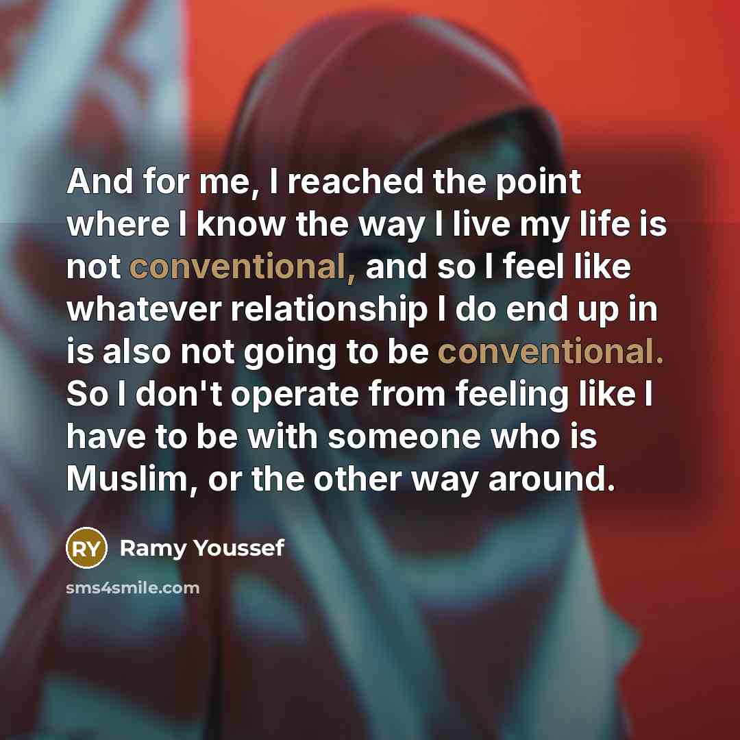“And for me, I reached the point where I know the way I live my life is not conventional, and so I feel like whatever relationship I do end up in is also not going to be conventional. So I don't operate from feeling like I have to be with someone who is Muslim, or the other way around.” quote by Ramy Youssef