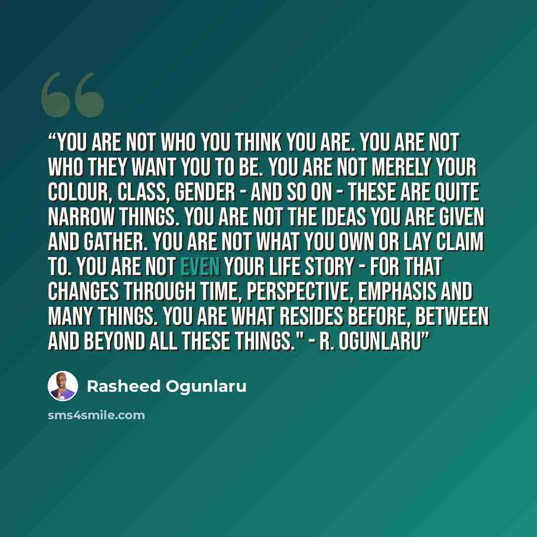 “You are not who you think you are. You are not who they want you to be. You are not merely your colour, class, gender - and so on - these are quite narrow things. You are not the ideas you are given and gather. You are not what you own or lay claim to. You are not even your life story - for that…” quote by Rasheed Ogunlaru