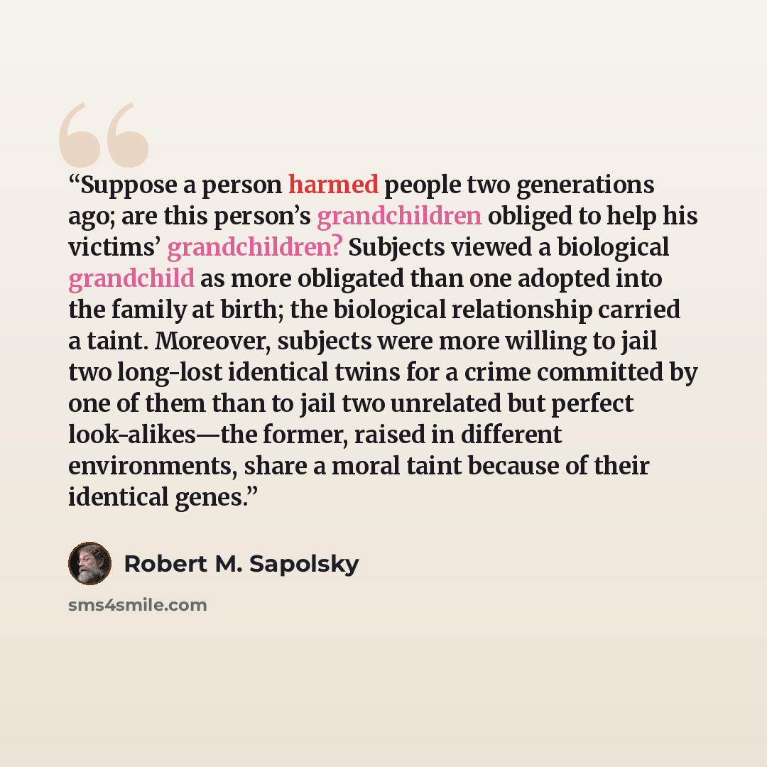 “Suppose a person harmed people two generations ago; are this person’s grandchildren obliged to help his victims’ grandchildren? Subjects viewed a biological grandchild as more obligated than one adopted into the family at birth; the biological relationship carried a taint. Moreover, subjects were…” quote by Robert M. Sapolsky