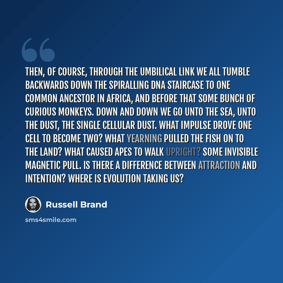“Then, of course, through the umbilical link we all tumble backwards down the spiralling DNA staircase to one common ancestor in Africa, and before that some bunch of curious monkeys. Down and down we go unto the sea, unto the dust, the single cellular dust. What impulse drove one cell to become…” quote by Russell Brand