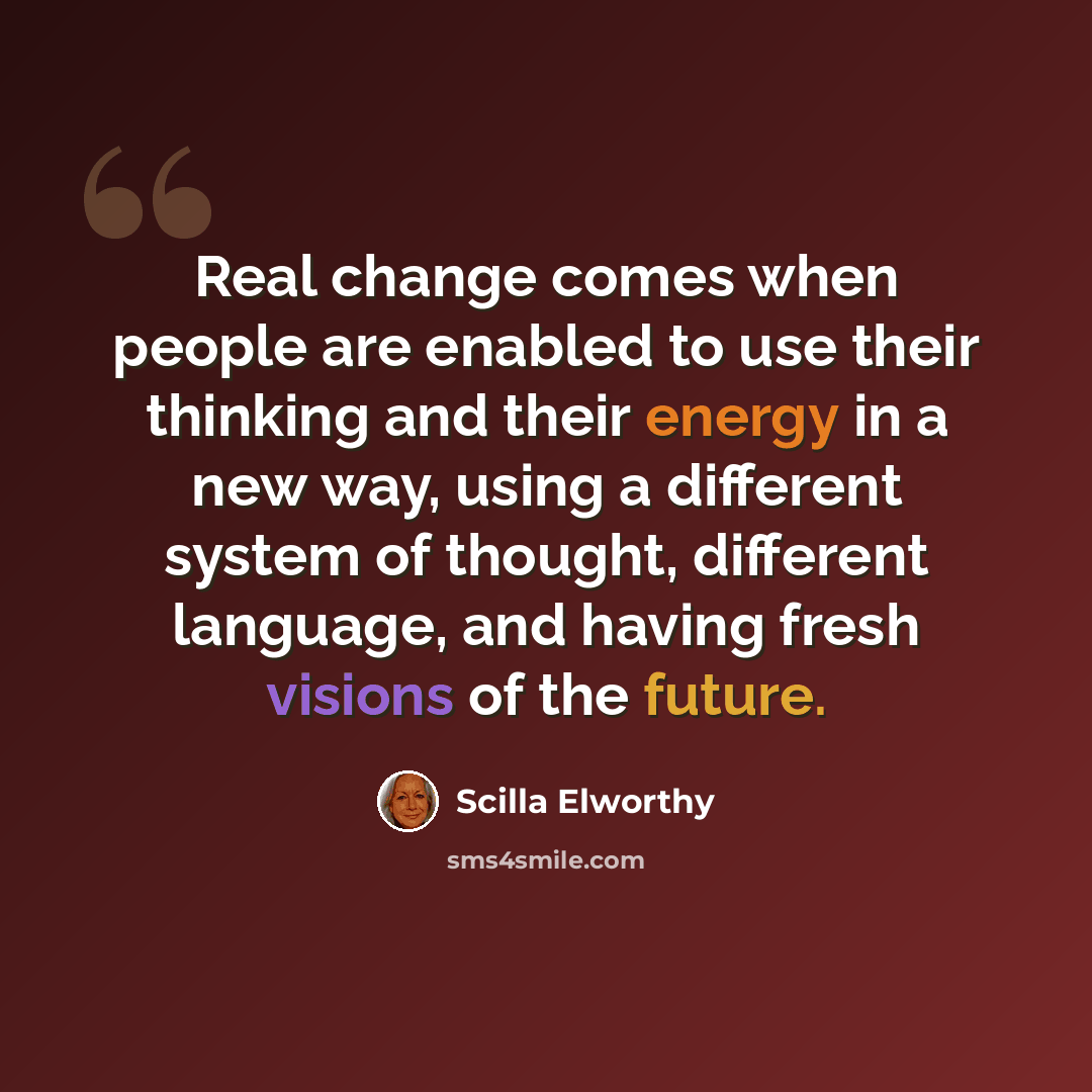 “Real change comes when people are enabled to use their thinking and their energy in a new way, using a different system of thought, different language, and having fresh visions of the future.” quote by Scilla Elworthy