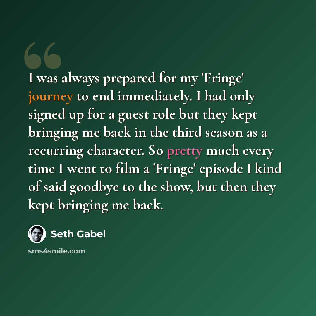 “I was always prepared for my 'Fringe' journey to end immediately. I had only signed up for a guest role but they kept bringing me back in the third season as a recurring character. So pretty much every time I went to film a 'Fringe' episode I kind of said goodbye to the show, but then they kept…” quote by Seth Gabel