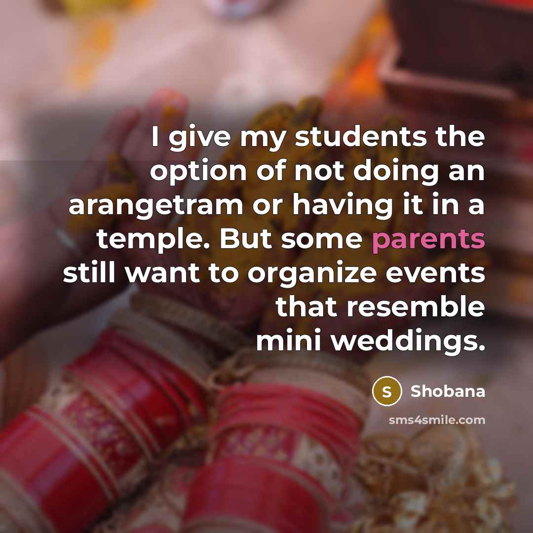 “I give my students the option of not doing an arangetram or having it in a temple. But some parents still want to organize events that resemble mini weddings.” quote by Shobana