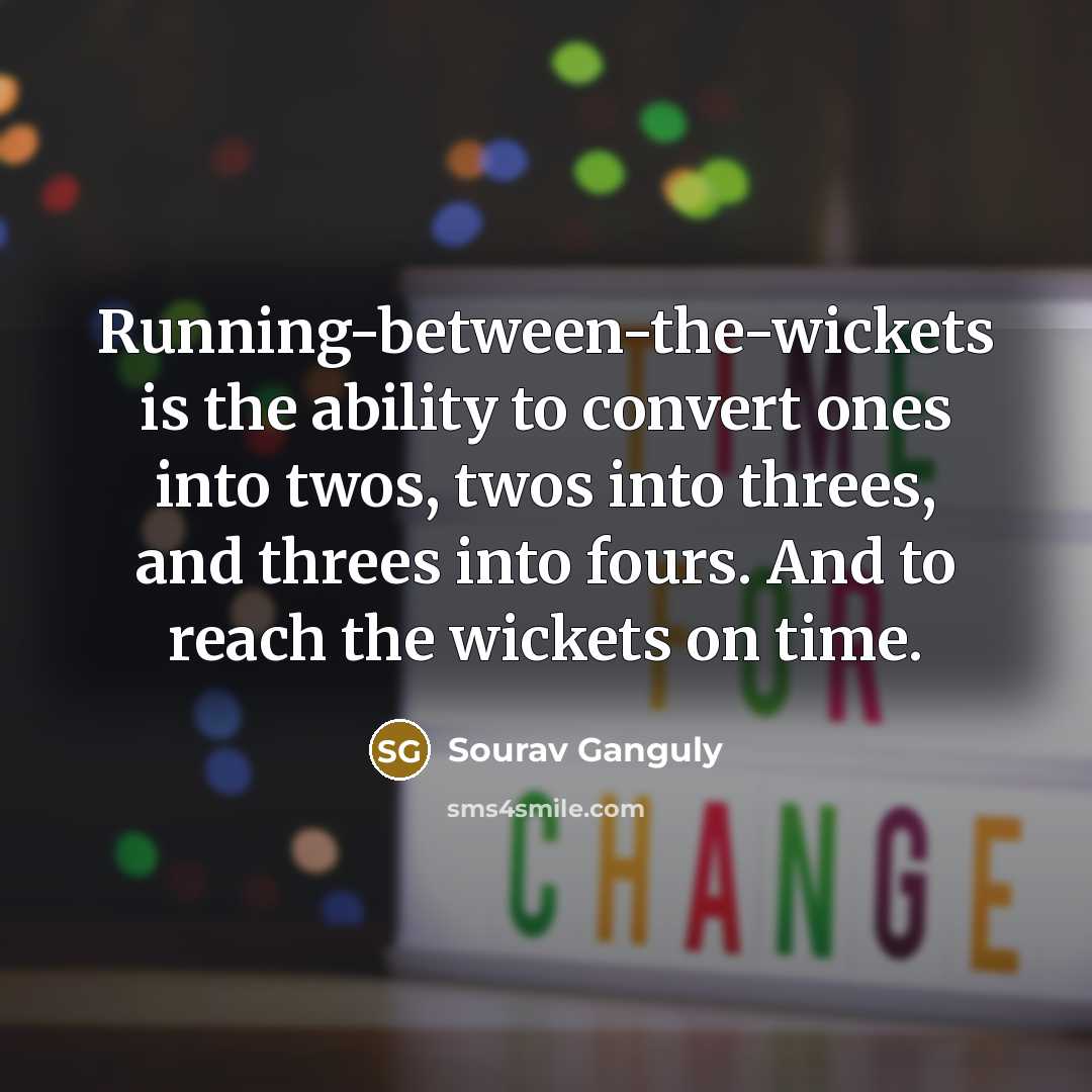 “Running-between-the-wickets is the ability to convert ones into twos, twos into threes, and threes into fours. And to reach the wickets on time.” quote by Sourav Ganguly