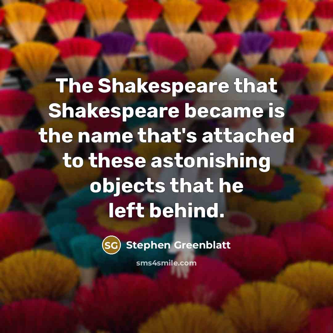 “The Shakespeare that Shakespeare became is the name that's attached to these astonishing objects that he left behind.” quote by Stephen Greenblatt