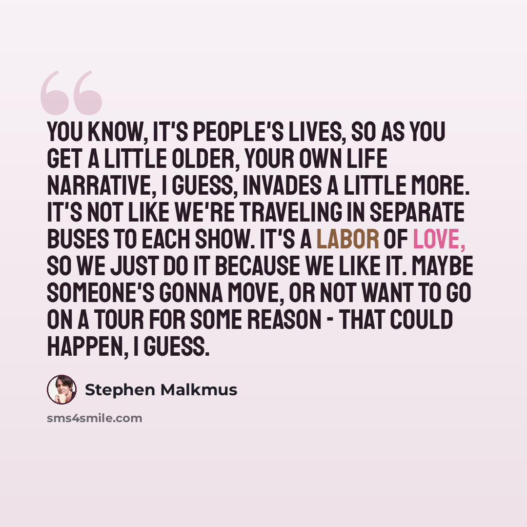 “You know, it's people's lives, so as you get a little older, your own life narrative, I guess, invades a little more. It's not like we're traveling in separate buses to each show. It's a labor of love, so we just do it because we like it. Maybe someone's gonna move, or not want to go on a tour for…” quote by Stephen Malkmus