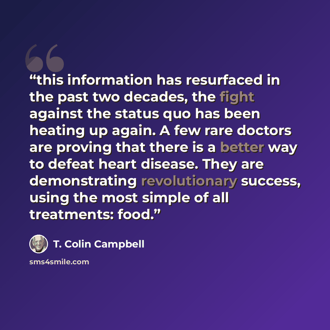 “this information has resurfaced in the past two decades, the fight against the status quo has been heating up again. A few rare doctors are proving that there is a better way to defeat heart disease. They are demonstrating revolutionary success, using the most simple of all treatments: food.” quote by T. Colin Campbell