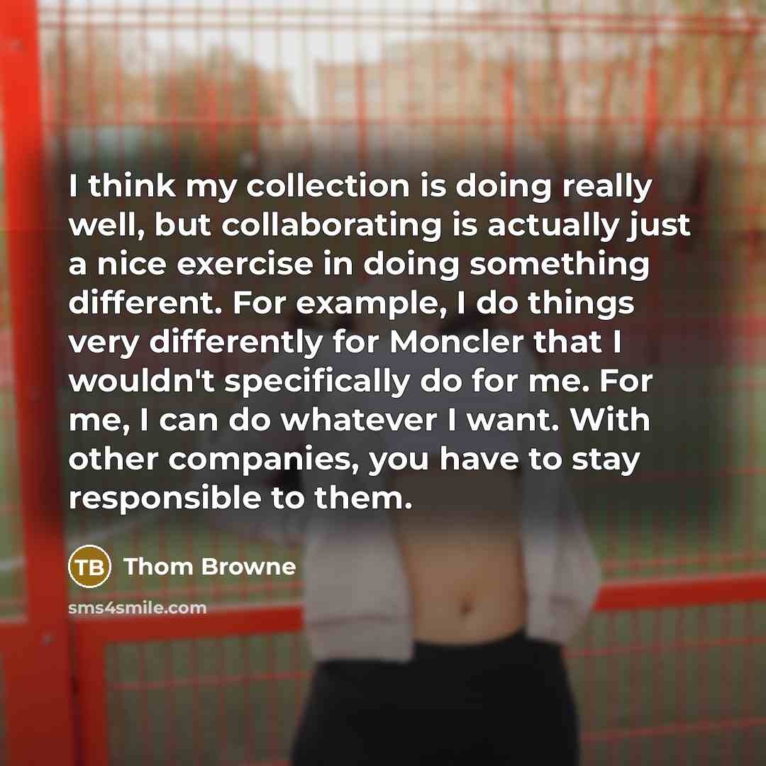 “I think my collection is doing really well, but collaborating is actually just a nice exercise in doing something different. For example, I do things very differently for Moncler that I wouldn't specifically do for me. For me, I can do whatever I want. With other companies, you have to stay…” quote by Thom Browne
