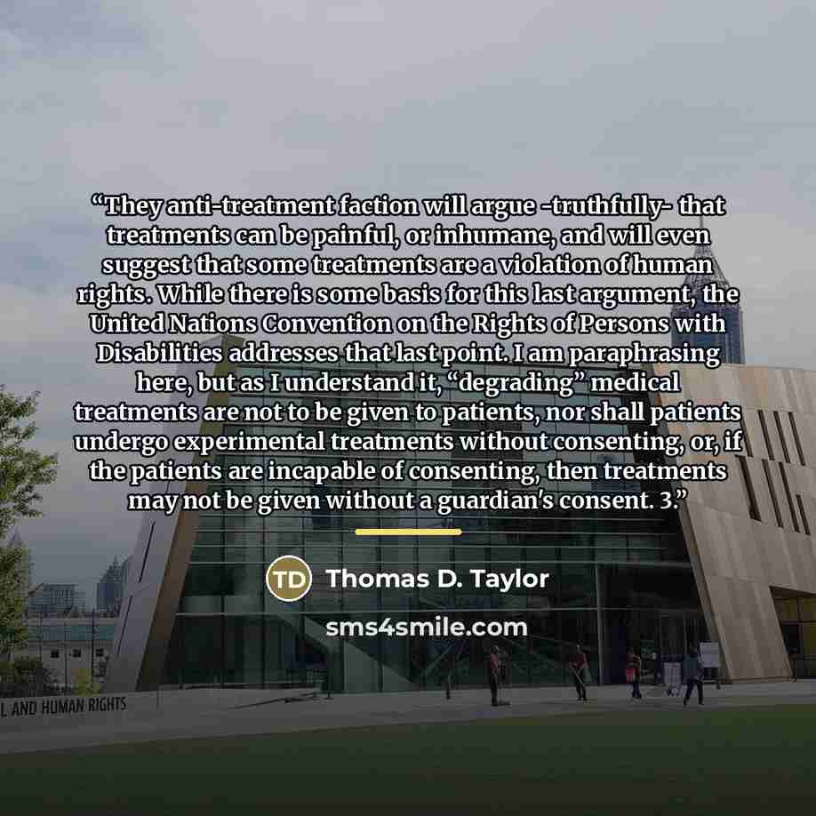 “They anti-treatment faction will argue -truthfully- that treatments can be painful, or inhumane, and will even suggest that some treatments are a violation of human rights. While there is some basis for this last argument, the United Nations Convention on the Rights of Persons with Disabilities…” quote by Thomas D. Taylor