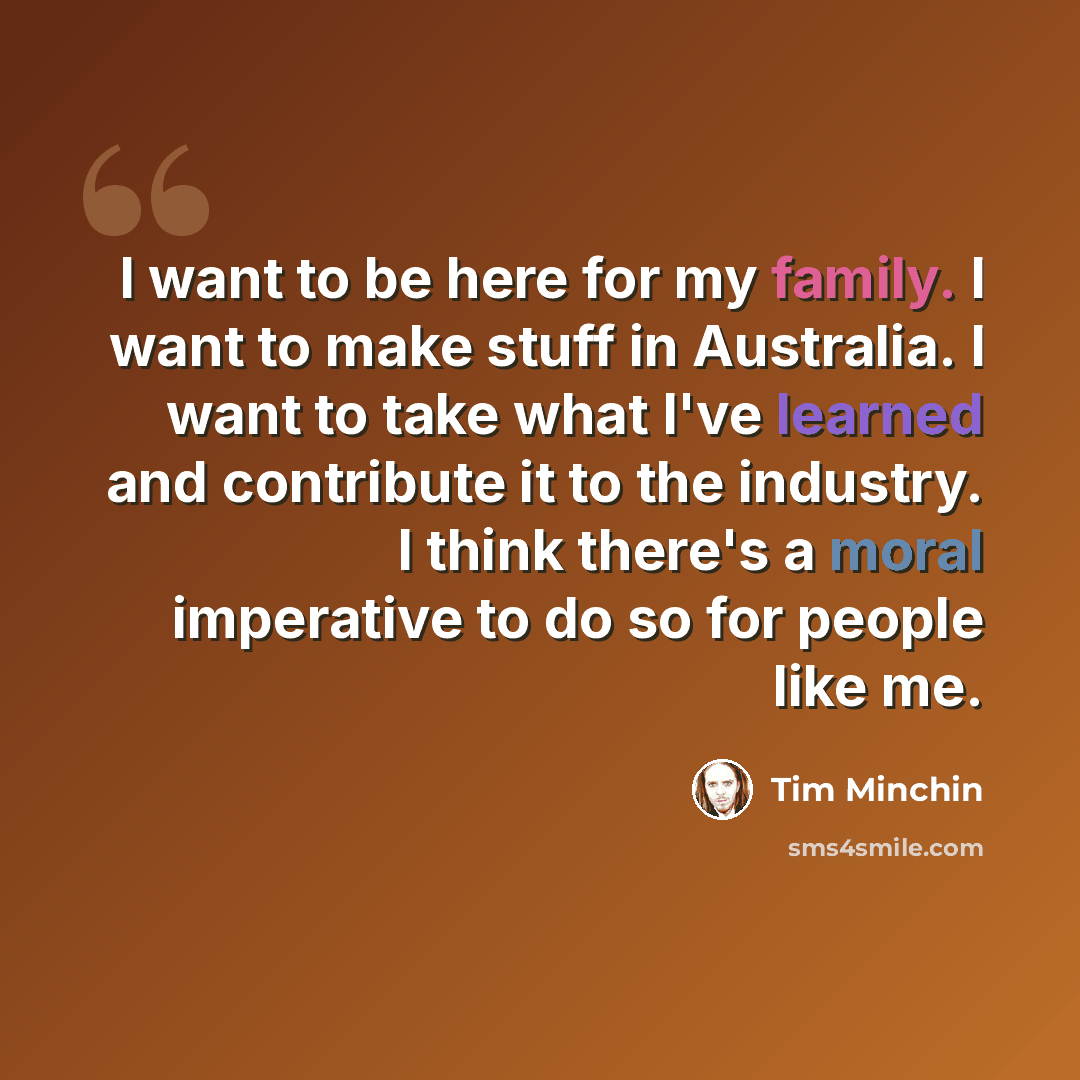“I want to be here for my family. I want to make stuff in Australia. I want to take what I've learned and contribute it to the industry. I think there's a moral imperative to do so for people like me.” quote by Tim Minchin