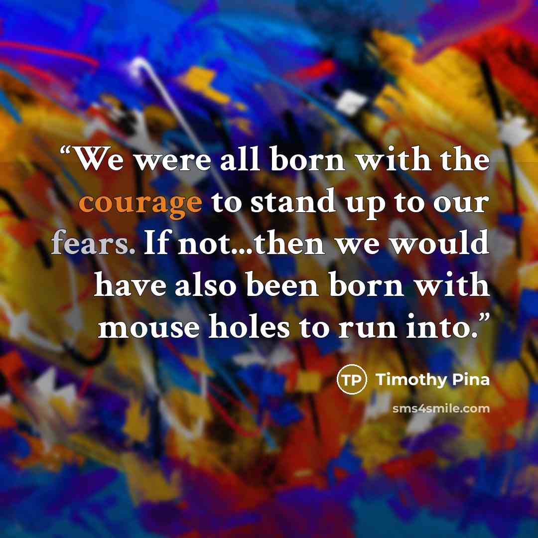 “We were all born with the courage to stand up to our fears. If not...then we would have also been born with mouse holes to run into.” quote by Timothy Pina