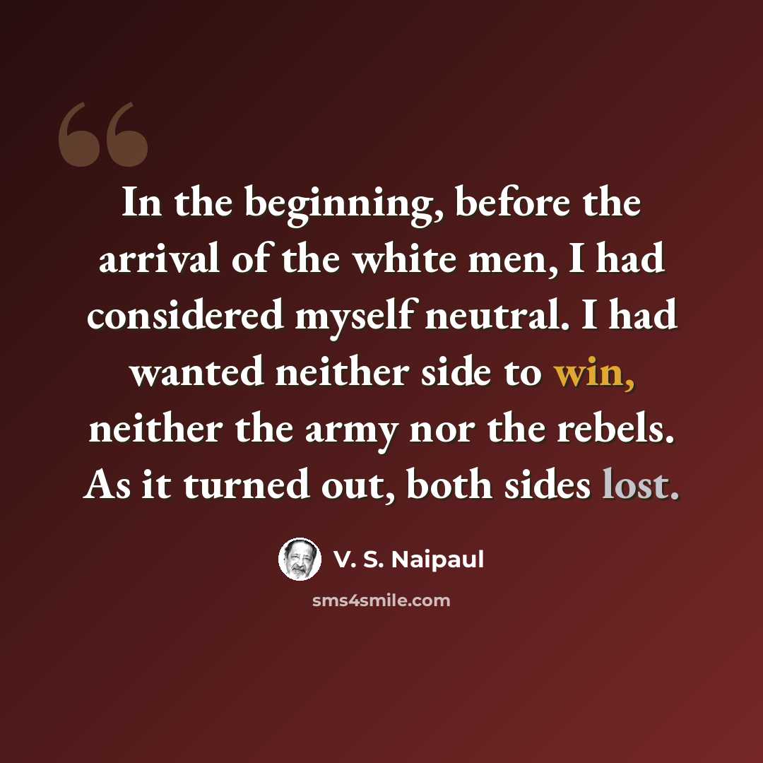 “In the beginning, before the arrival of the white men, I had considered myself neutral. I had wanted neither side to win, neither the army nor the rebels. As it turned out, both sides lost.” quote by V. S. Naipaul
