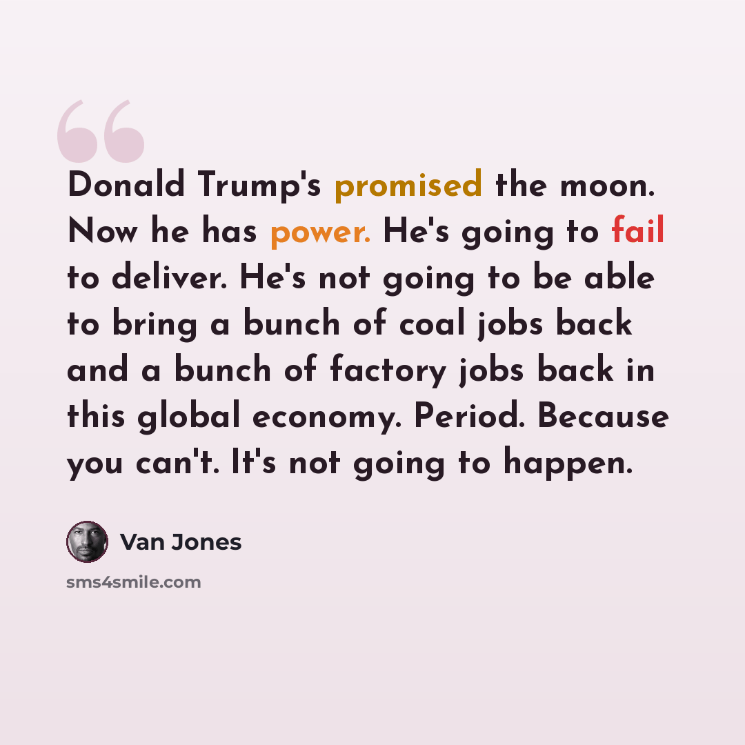 “Donald Trump's promised the moon. Now he has power. He's going to fail to deliver. He's not going to be able to bring a bunch of coal jobs back and a bunch of factory jobs back in this global economy. Period. Because you can't. It's not going to happen.” quote by Van Jones