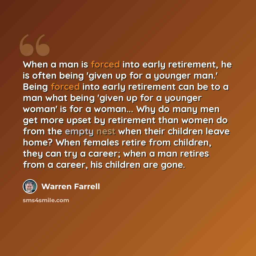 “When a man is forced into early retirement, he is often being 'given up for a younger man.' Being forced into early retirement can be to a man what being 'given up for a younger woman' is for a woman... Why do many men get more upset by retirement than women do from the empty nest when their…” quote by Warren Farrell