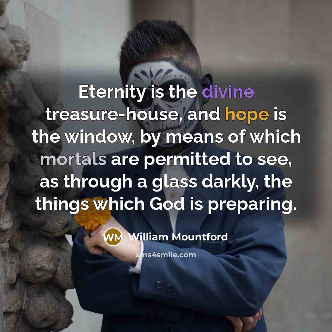 “Eternity is the divine treasure-house, and hope is the window, by means of which mortals are permitted to see, as through a glass darkly, the things which God is preparing.” quote by William Mountford