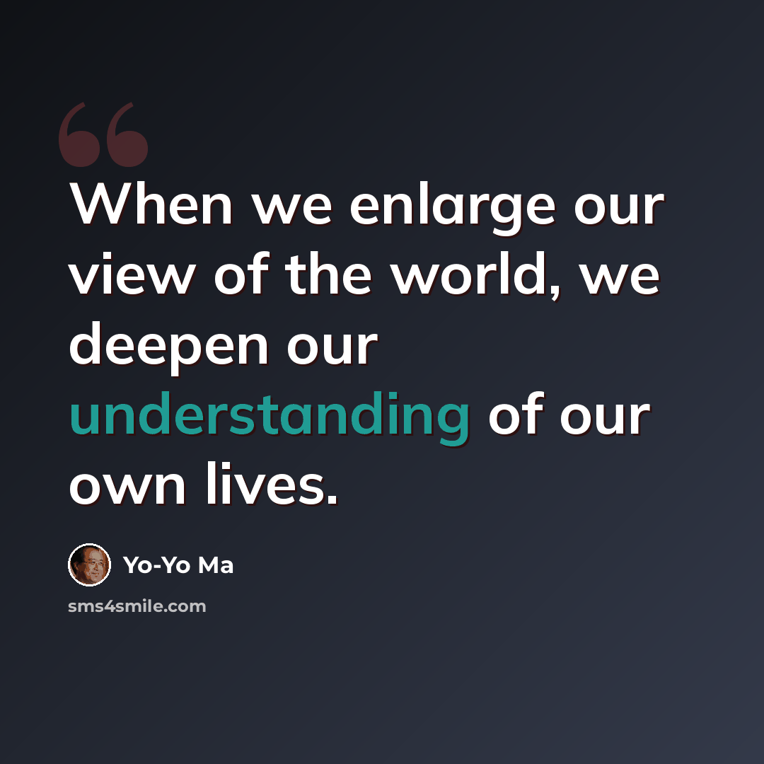 “When we enlarge our view of the world, we deepen our understanding of our own lives.” quote by Yo-Yo Ma