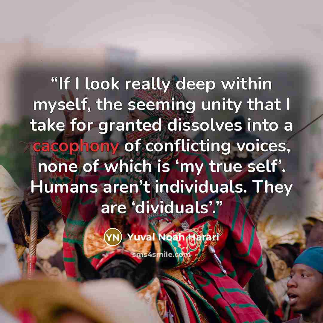 “If I look really deep within myself, the seeming unity that I take for granted dissolves into a cacophony of conflicting voices, none of which is ‘my true self’. Humans aren’t individuals. They are ‘dividuals’.” quote by Yuval Noah Harari