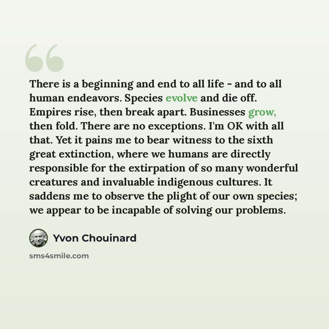 “There is a beginning and end to all life - and to all human endeavors. Species evolve and die off. Empires rise, then break apart. Businesses grow, then fold. There are no exceptions. I'm OK with all that. Yet it pains me to bear witness to the sixth great extinction, where we humans are directly…” quote by Yvon Chouinard