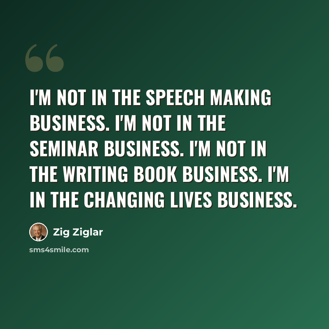 “I'm not in the speech making business. I'm not in the seminar business. I'm not in the writing book business. I'm in the changing lives business.” quote by Zig Ziglar
