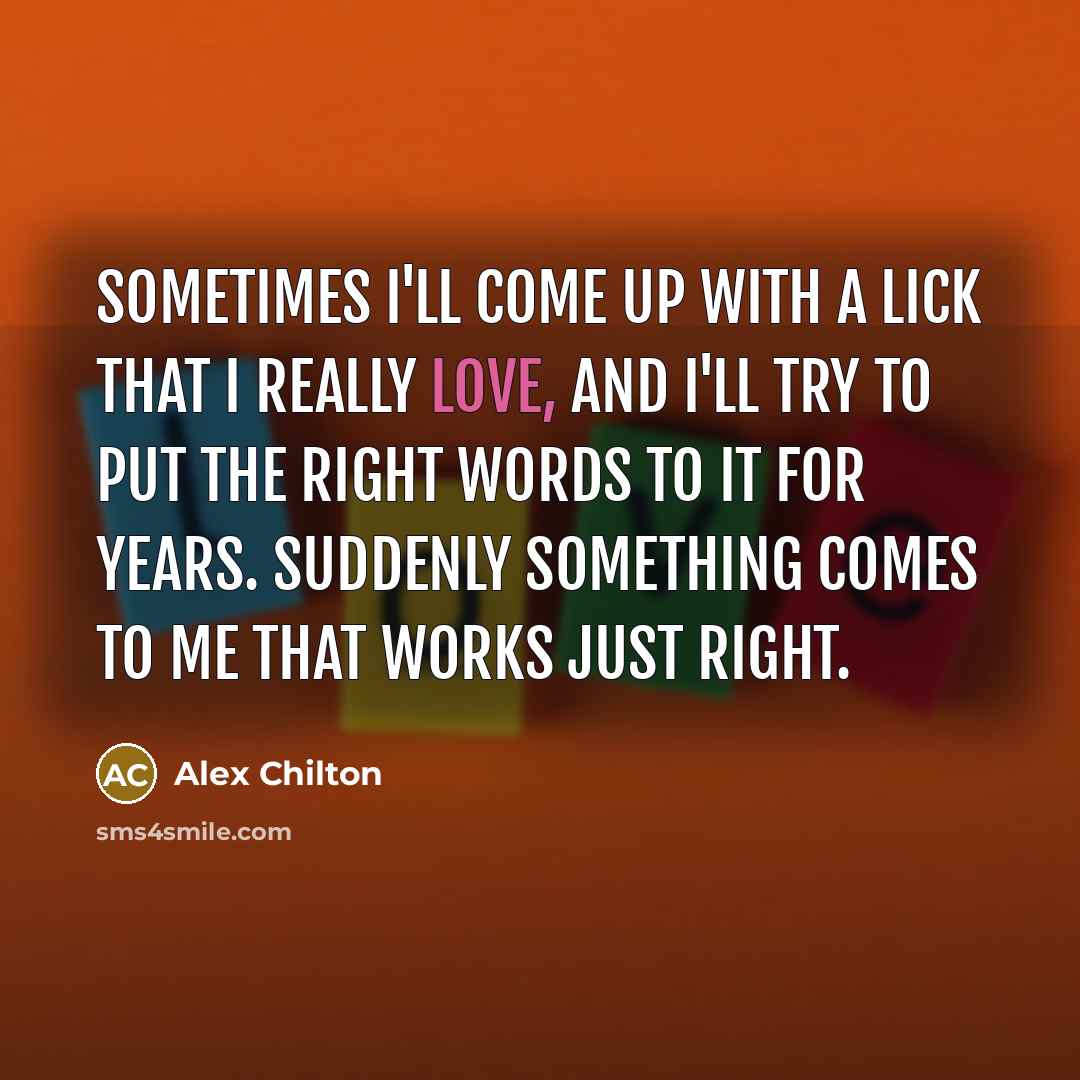“Sometimes I'll come up with a lick that I really love, and I'll try to put the right words to it for years. Suddenly something comes to me that works just right.” quote by Alex Chilton