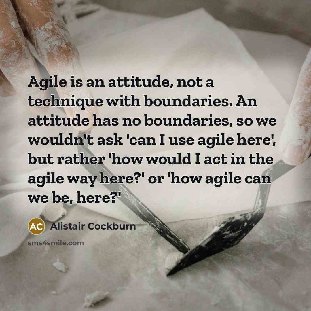 “Agile is an attitude, not a technique with boundaries. An attitude has no boundaries, so we wouldn't ask 'can I use agile here', but rather 'how would I act in the agile way here?' or 'how agile can we be, here?'” quote by Alistair Cockburn