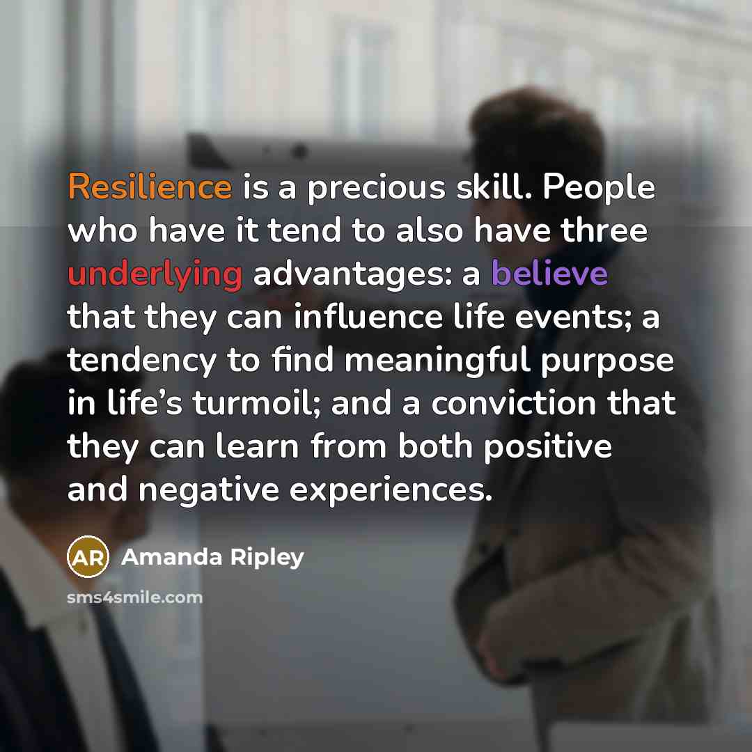“Resilience is a precious skill. People who have it tend to also have three underlying advantages: a believe that they can influence life events; a tendency to find meaningful purpose in life’s turmoil; and a conviction that they can learn from both positive and negative experiences.” quote by Amanda Ripley