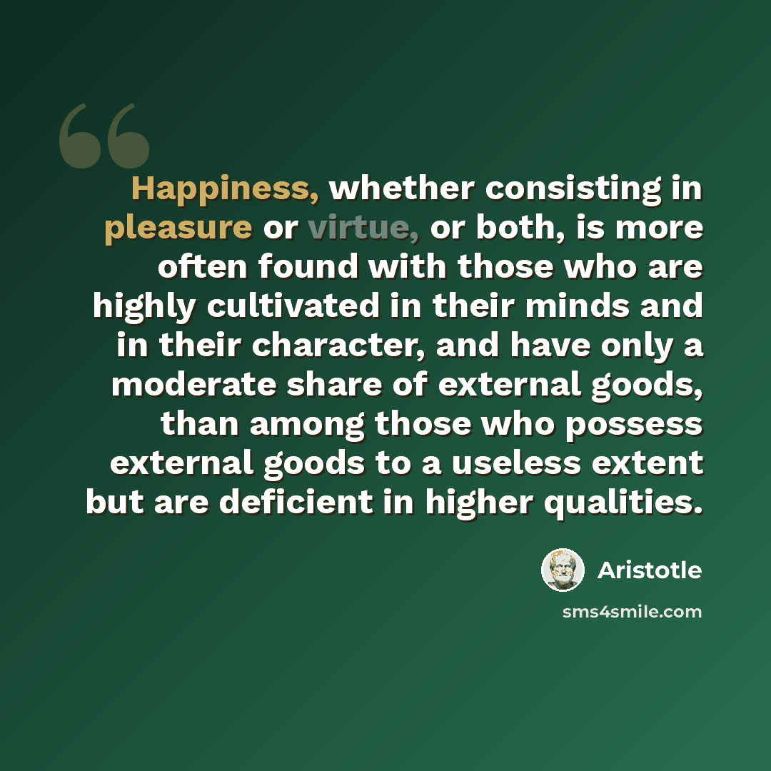“Happiness, whether consisting in pleasure or virtue, or both, is more often found with those who are highly cultivated in their minds and in their character, and have only a moderate share of external goods, than among those who possess external goods to a useless extent but are deficient in…” quote by Aristotle