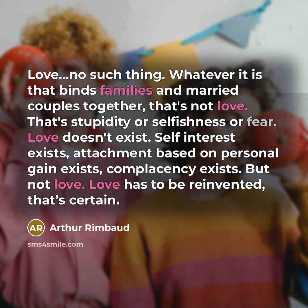 “Love...no such thing. Whatever it is that binds families and married couples together, that's not love. That's stupidity or selfishness or fear. Love doesn't exist. Self interest exists, attachment based on personal gain exists, complacency exists. But not love. Love has to be reinvented, that’s…” quote by Arthur Rimbaud