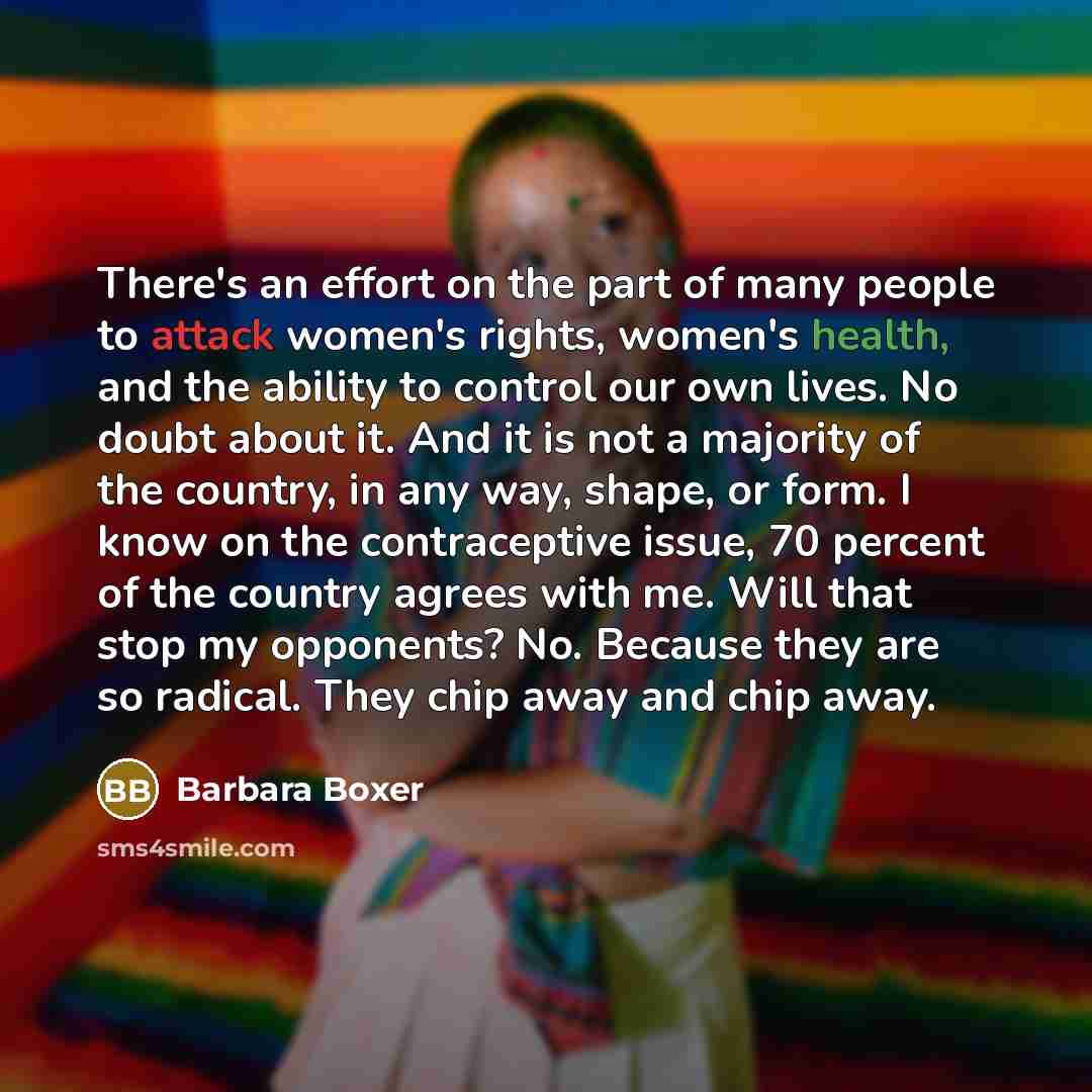 “There's an effort on the part of many people to attack women's rights, women's health, and the ability to control our own lives. No doubt about it. And it is not a majority of the country, in any way, shape, or form. I know on the contraceptive issue, 70 percent of the country agrees with me. Will…” quote by Barbara Boxer