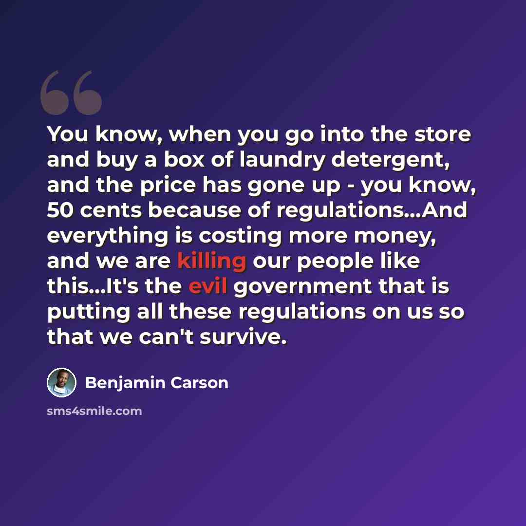 “You know, when you go into the store and buy a box of laundry detergent, and the price has gone up - you know, 50 cents because of regulations…And everything is costing more money, and we are killing our people like this…It's the evil government that is putting all these regulations on us so that…” quote by Benjamin Carson