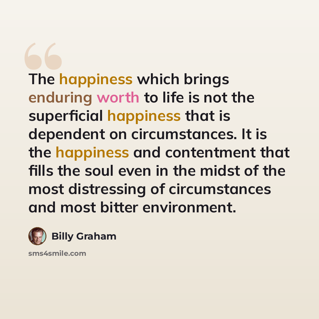 “The happiness which brings enduring worth to life is not the superficial happiness that is dependent on circumstances. It is the happiness and contentment that fills the soul even in the midst of the most distressing of circumstances and most bitter environment.” quote by Billy Graham