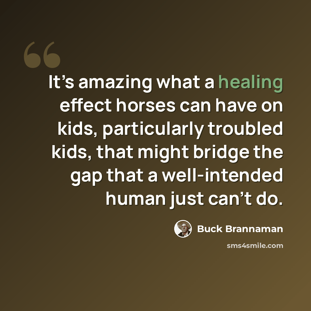 “It’s amazing what a healing effect horses can have on kids, particularly troubled kids, that might bridge the gap that a well-intended human just can’t do.” quote by Buck Brannaman