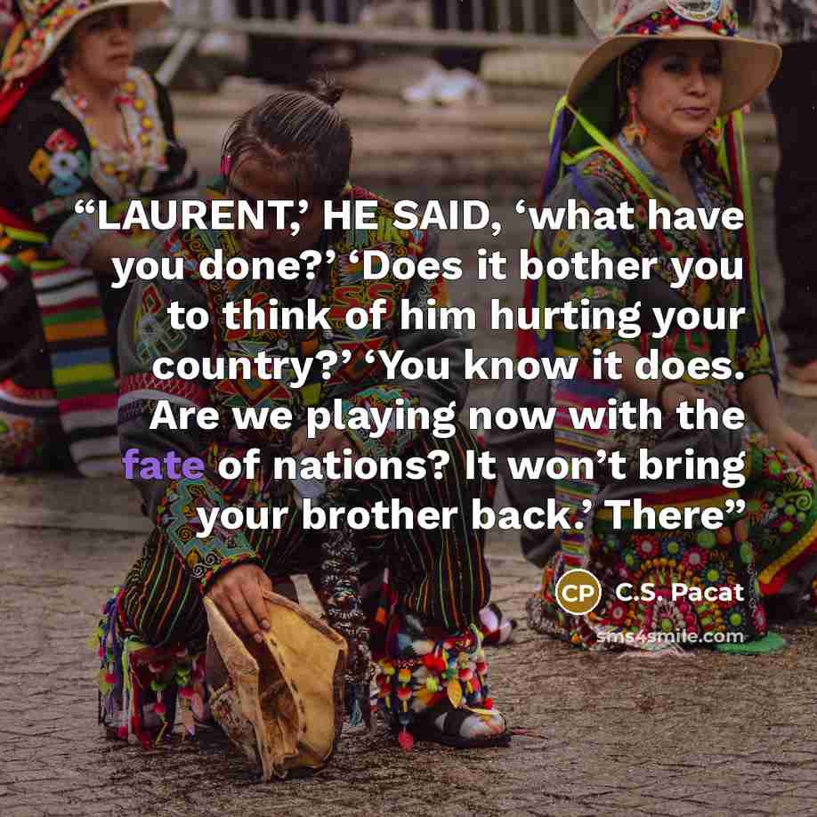 “LAURENT,’ HE SAID, ‘what have you done?’ ‘Does it bother you to think of him hurting your country?’ ‘You know it does. Are we playing now with the fate of nations? It won’t bring your brother back.’ There” quote by C.S. Pacat