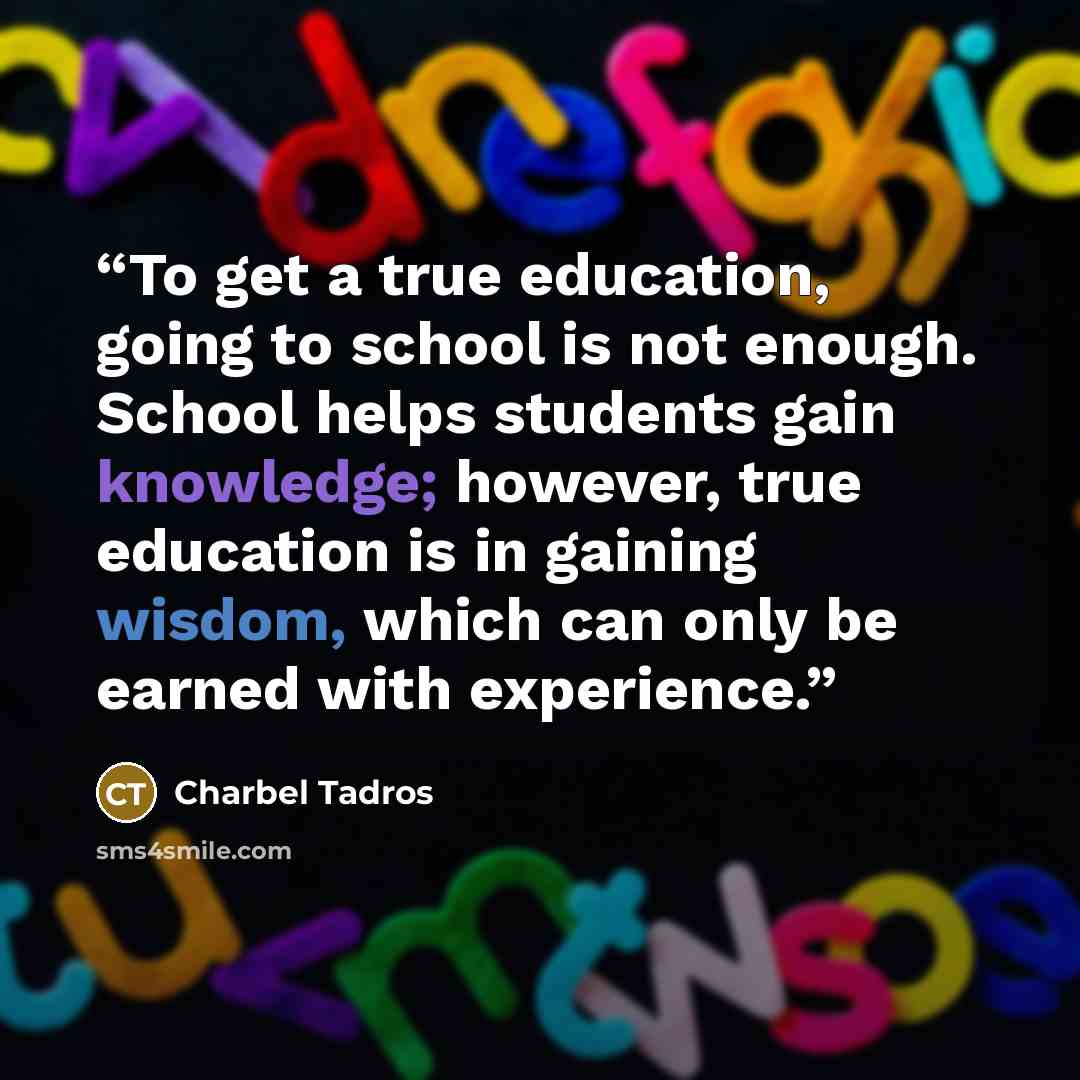 “To get a true education, going to school is not enough. School helps students gain knowledge; however, true education is in gaining wisdom, which can only be earned with experience.” quote by Charbel Tadros