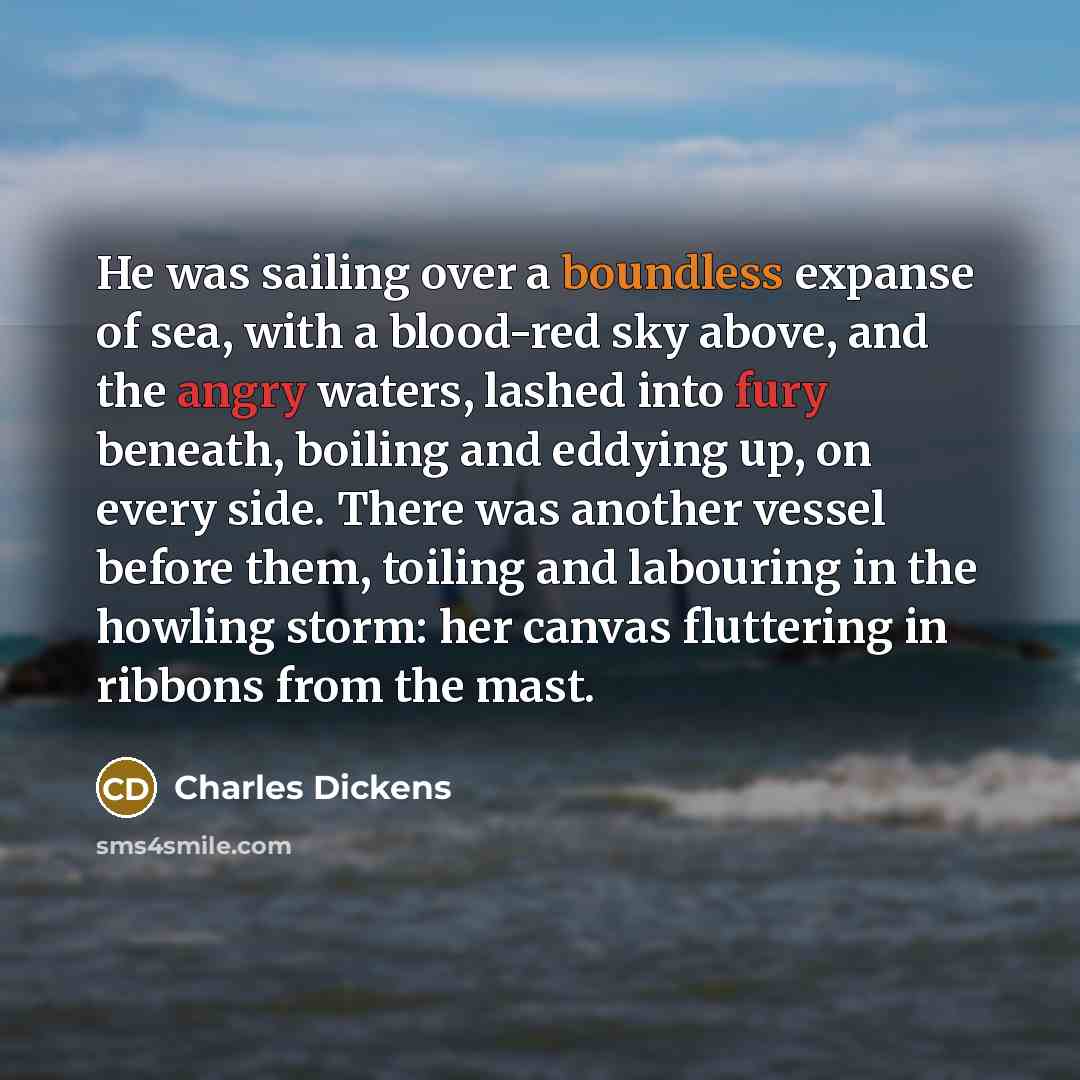“He was sailing over a boundless expanse of sea, with a blood-red sky above, and the angry waters, lashed into fury beneath, boiling and eddying up, on every side. There was another vessel before them, toiling and labouring in the howling storm: her canvas fluttering in ribbons from the mast.” quote by Charles Dickens