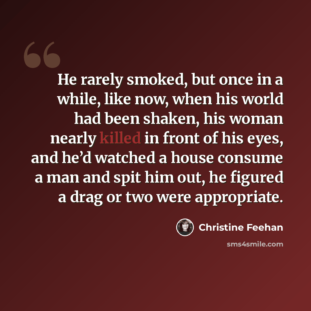 “He rarely smoked, but once in a while, like now, when his world had been shaken, his woman nearly killed in front of his eyes, and he’d watched a house consume a man and spit him out, he figured a drag or two were appropriate.” quote by Christine Feehan
