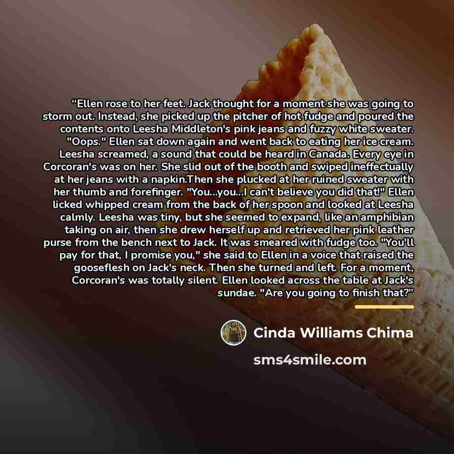 “Ellen rose to her feet. Jack thought for a moment she was going to storm out. Instead, she picked up the pitcher of hot fudge and poured the contents onto Leesha Middleton's pink jeans and fuzzy white sweater. "Oops." Ellen sat down again and went back to eating her ice cream. Leesha screamed, a…” quote by Cinda Williams Chima