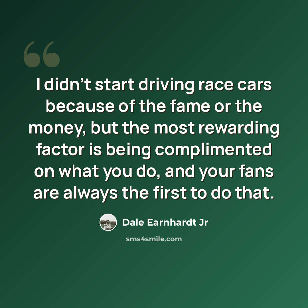 “I didn't start driving race cars because of the fame or the money, but the most rewarding factor is being complimented on what you do, and your fans are always the first to do that.” quote by Dale Earnhardt Jr