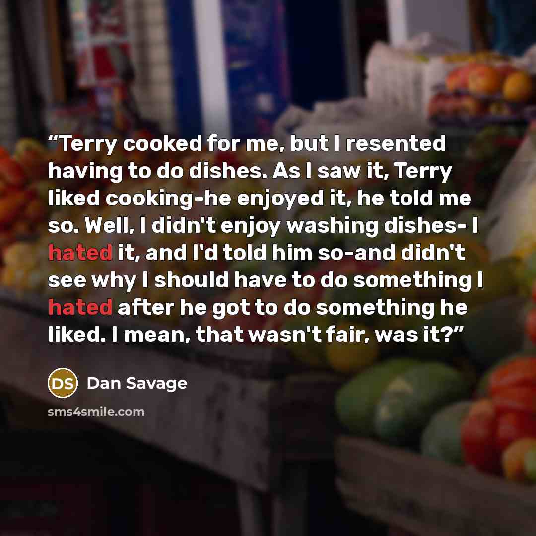 “Terry cooked for me, but I resented having to do dishes. As I saw it, Terry liked cooking-he enjoyed it, he told me so. Well, I didn't enjoy washing dishes- I hated it, and I'd told him so-and didn't see why I should have to do something I hated after he got to do something he liked. I mean, that…” quote by Dan Savage