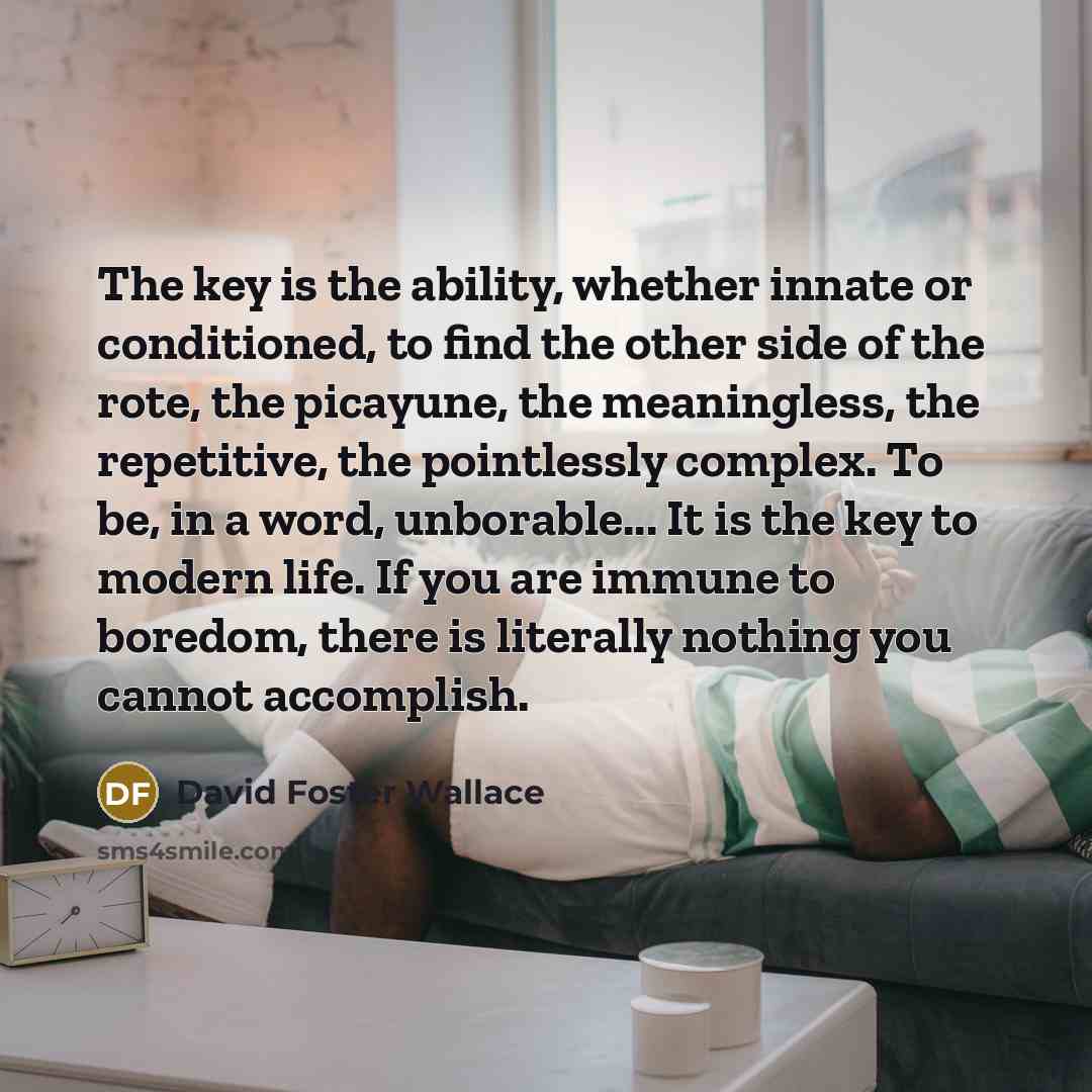 “The key is the ability, whether innate or conditioned, to find the other side of the rote, the picayune, the meaningless, the repetitive, the pointlessly complex. To be, in a word, unborable... It is the key to modern life. If you are immune to boredom, there is literally nothing you cannot…” quote by David Foster Wallace