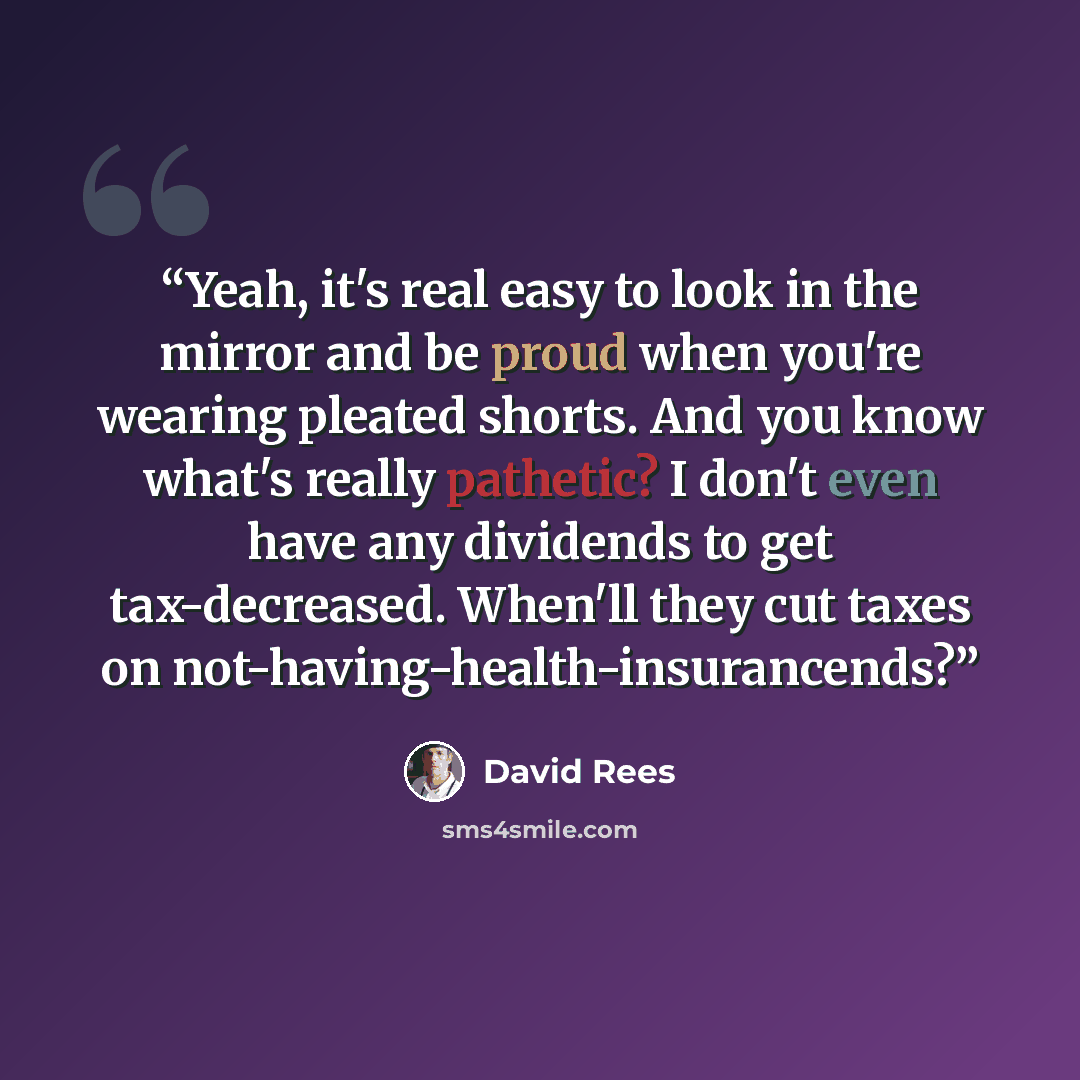 “Yeah, it's real easy to look in the mirror and be proud when you're wearing pleated shorts. And you know what's really pathetic? I don't even have any dividends to get tax-decreased. When'll they cut taxes on not-having-health-insurancends?” quote by David Rees