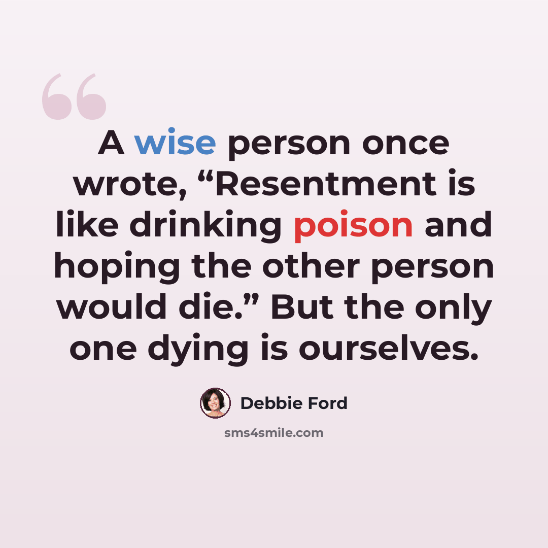 “A wise person once wrote, “Resentment is like drinking poison and hoping the other person would die.” But the only one dying is ourselves.” quote by Debbie Ford