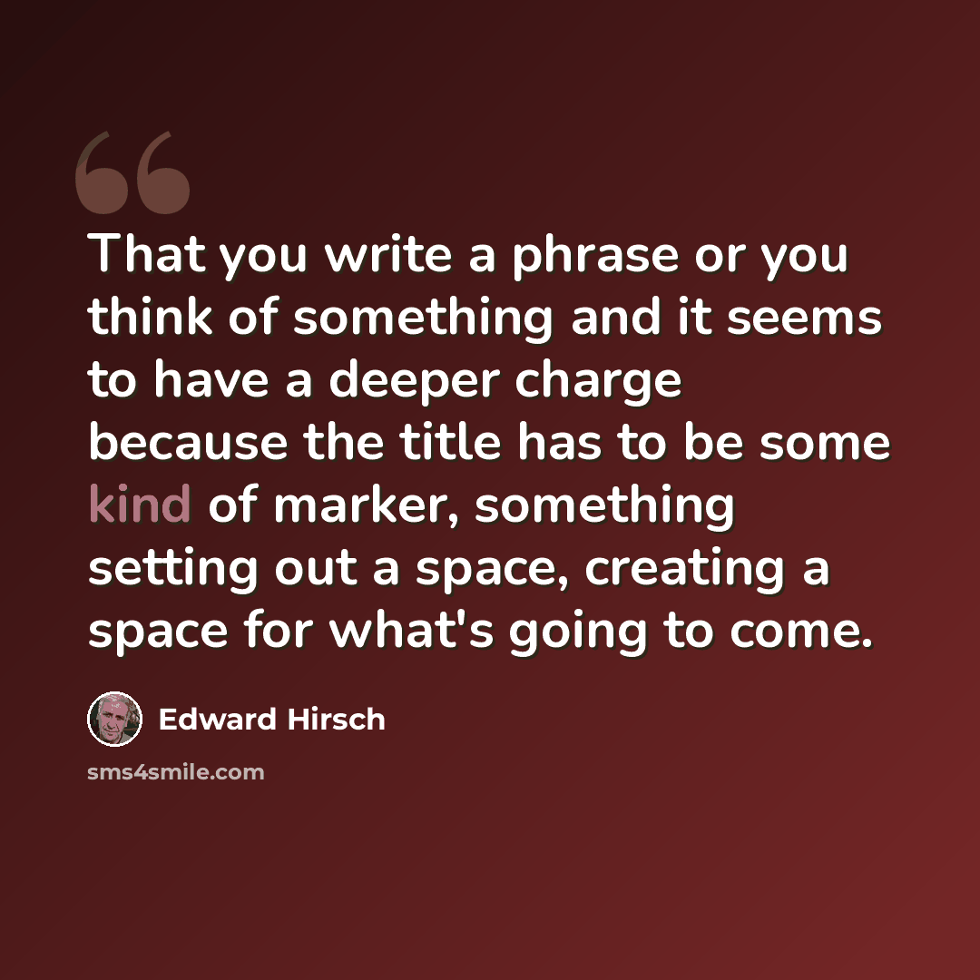 “That you write a phrase or you think of something and it seems to have a deeper charge because the title has to be some kind of marker, something setting out a space, creating a space for what's going to come.” quote by Edward Hirsch